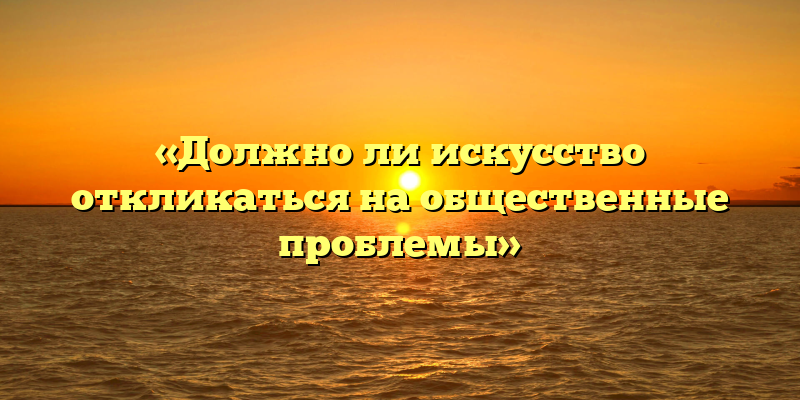 «Должно ли искусство откликаться на общественные проблемы»