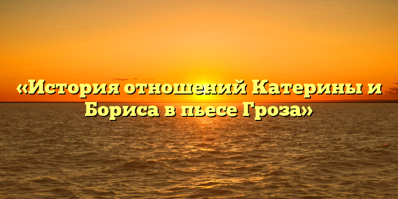 «История отношений Катерины и Бориса в пьесе Гроза»