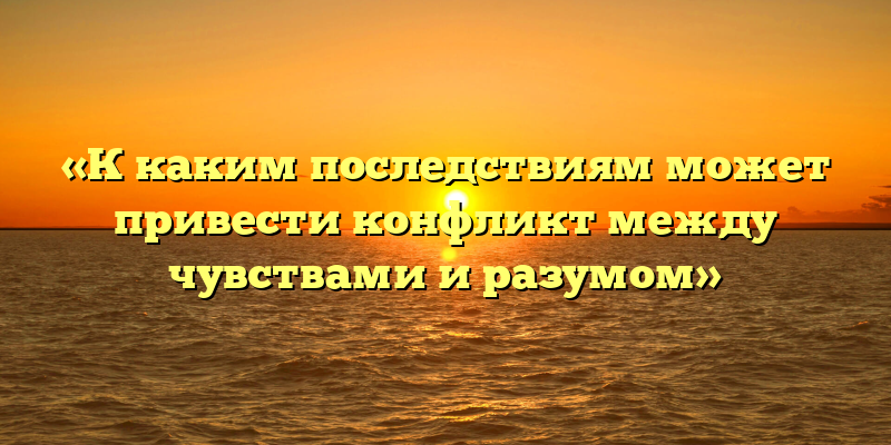 «К каким последствиям может привести конфликт между чувствами и разумом»
