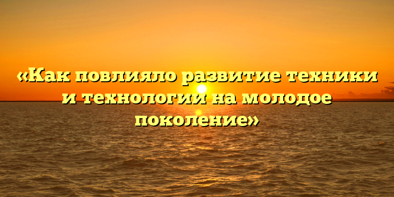 «Как повлияло развитие техники и технологии на молодое поколение»