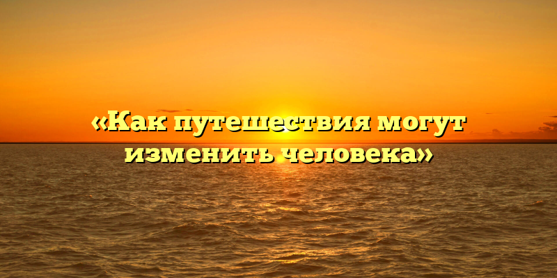 «Как путешествия могут изменить человека»