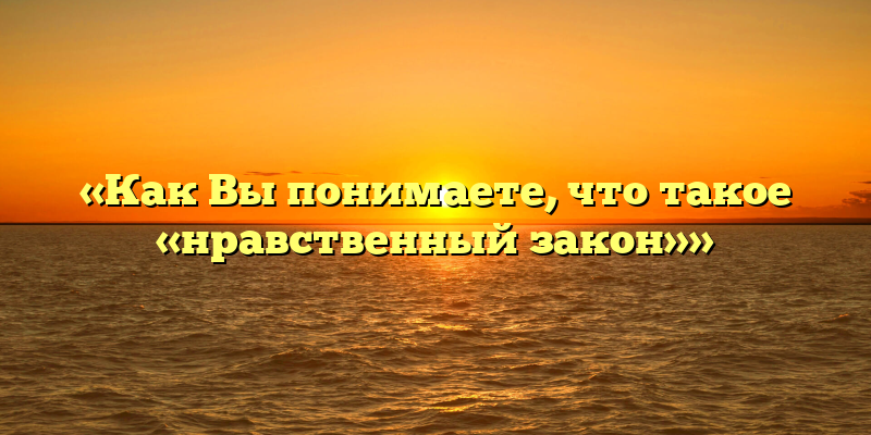 «Как Вы понимаете, что такое «нравственный закон»»