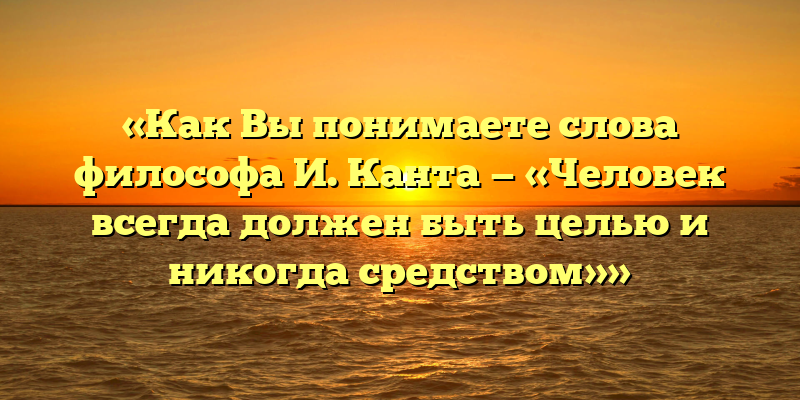 «Как Вы понимаете слова философа И. Канта — «Человек всегда должен быть целью и никогда средством»»