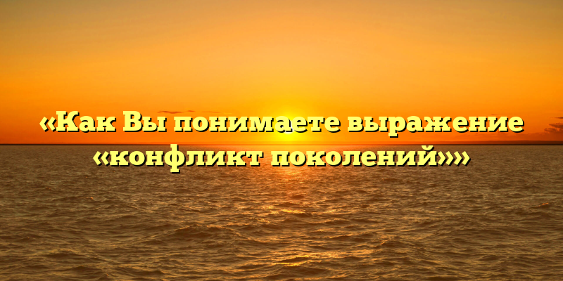 «Как Вы понимаете выражение «конфликт поколений»»