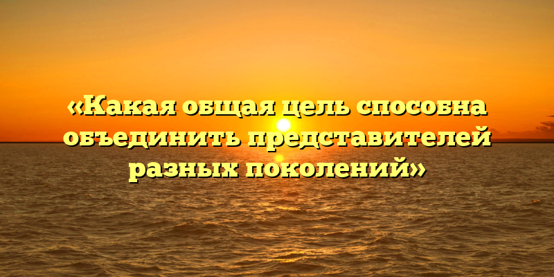 «Какая общая цель способна объединить представителей разных поколений»