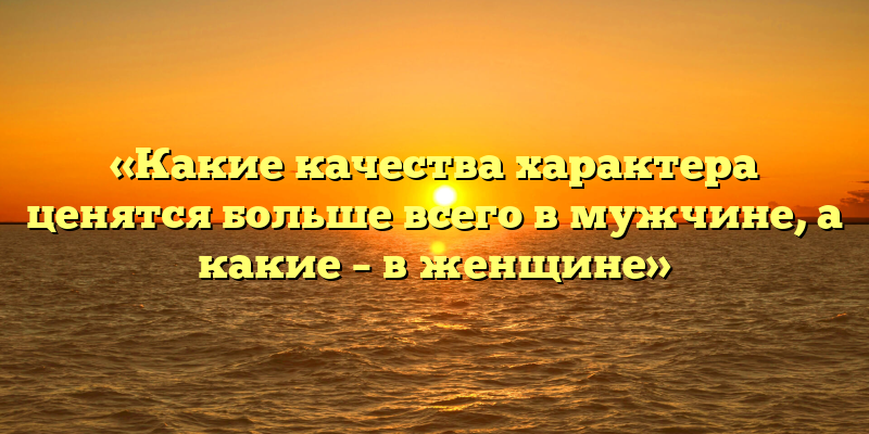 «Какие качества характера ценятся больше всего в мужчине, а какие – в женщине»