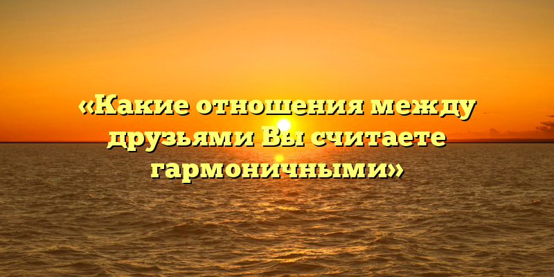 «Какие отношения между друзьями Вы считаете гармоничными»