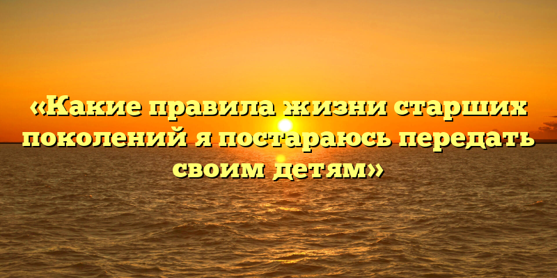 «Какие правила жизни старших поколений я постараюсь передать своим детям»