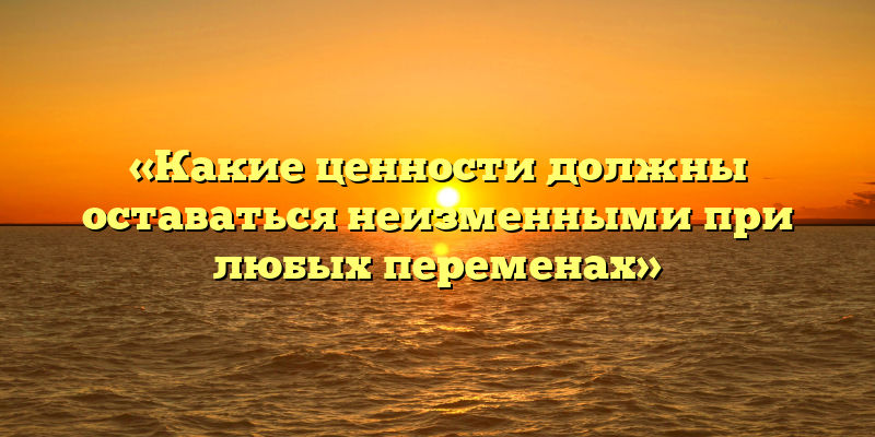 «Какие ценности должны оставаться неизменными при любых переменах»
