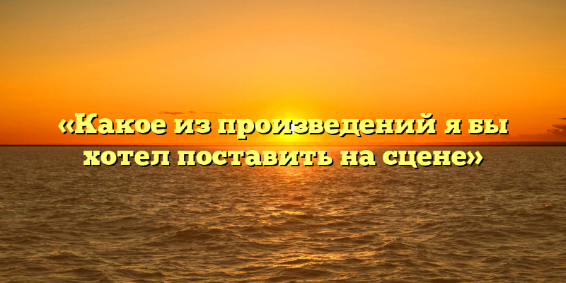 «Какое из произведений я бы хотел поставить на сцене»