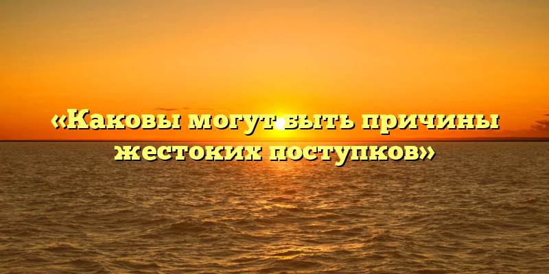 «Каковы могут быть причины жестоких поступков»