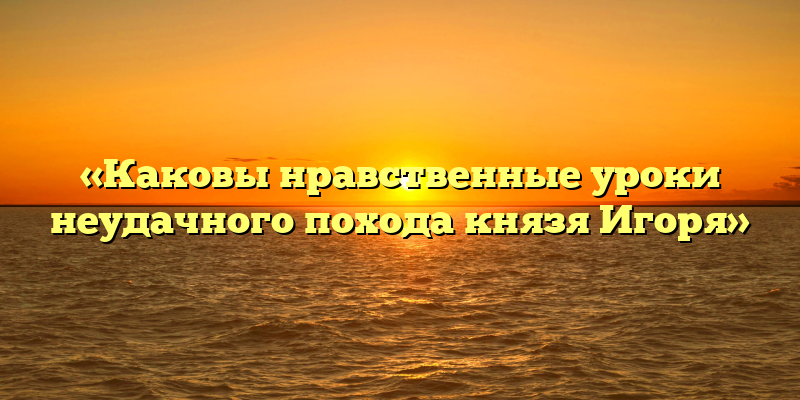 «Каковы нравственные уроки неудачного похода князя Игоря»