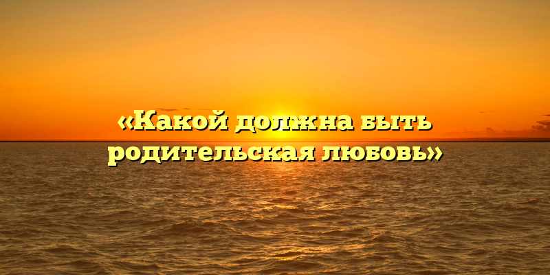 «Какой должна быть родительская любовь»