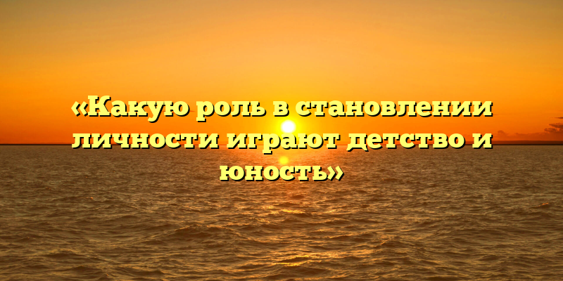 «Какую роль в становлении личности играют детство и юность»