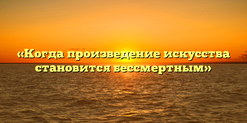 «Когда произведение искусства становится бессмертным»