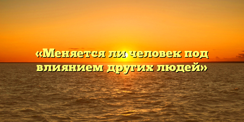 «Меняется ли человек под влиянием других людей»