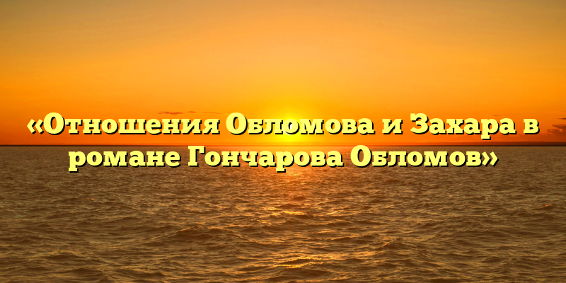 «Отношения Обломова и Захара в романе Гончарова Обломов»