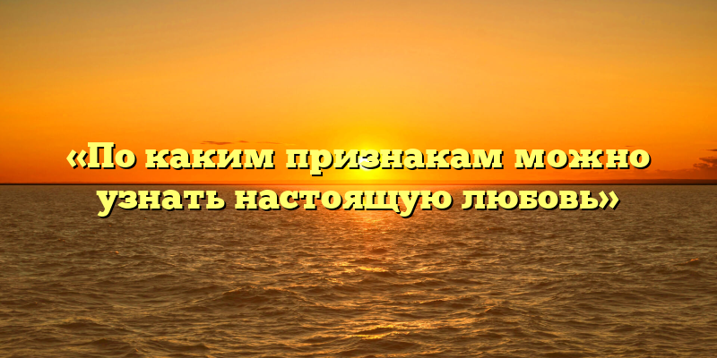 «По каким признакам можно узнать настоящую любовь»