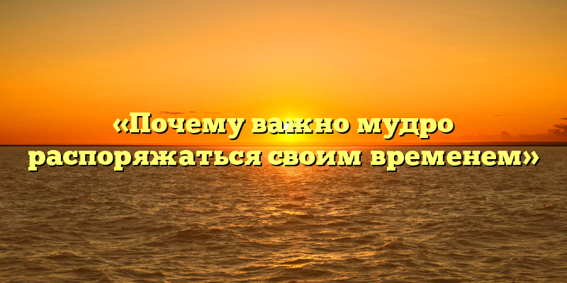 «Почему важно мудро распоряжаться своим временем»