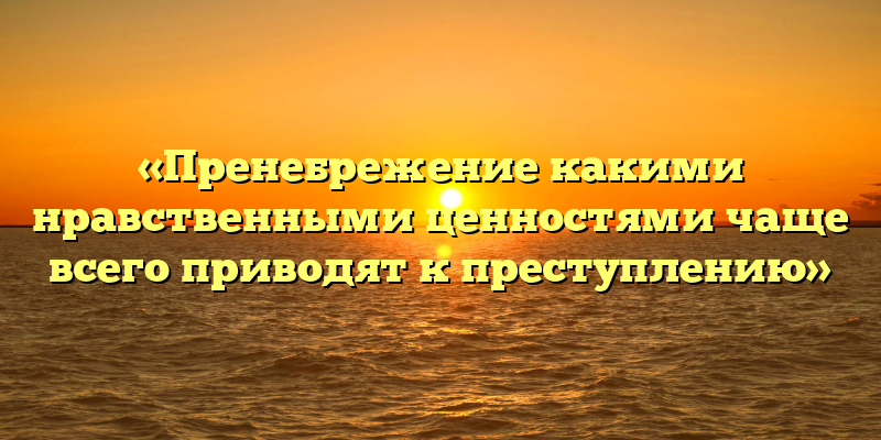 «Пренебрежение какими нравственными ценностями чаще всего приводят к преступлению»