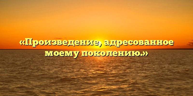 «Произведение, адресованное моему поколению.»