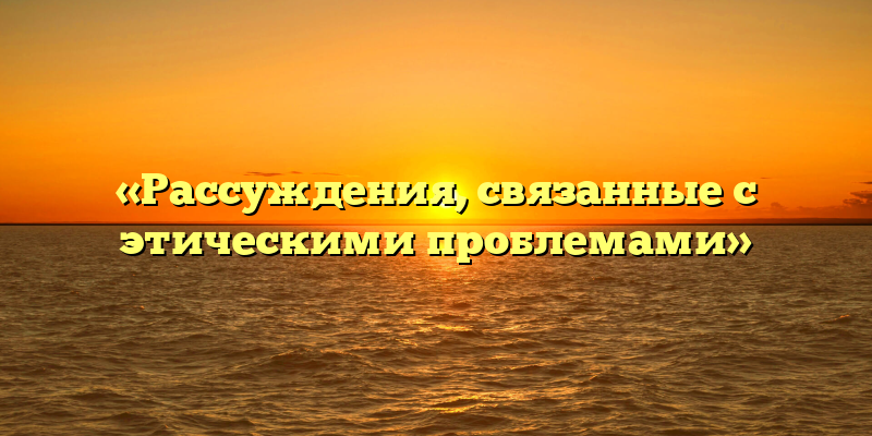 «Рассуждения, связанные с этическими проблемами»