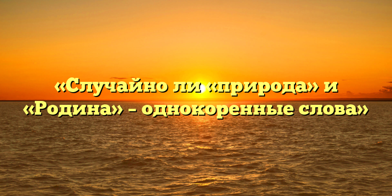 «Случайно ли «природа» и «Родина» – однокоренные слова»