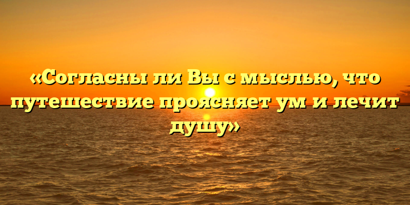 «Согласны ли Вы с мыслью, что путешествие проясняет ум и лечит душу»