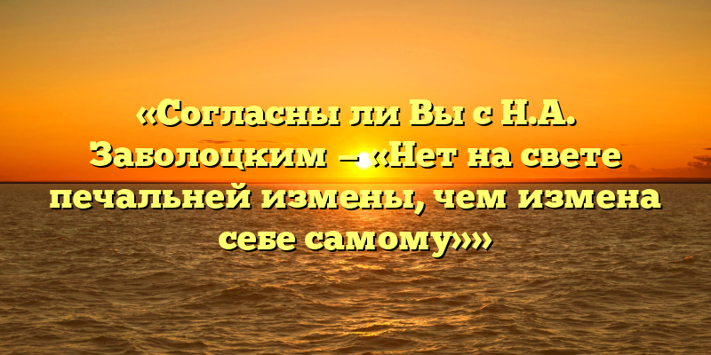 «Согласны ли Вы с Н.А. Заболоцким — «Нет на свете печальней измены, чем измена себе самому»»