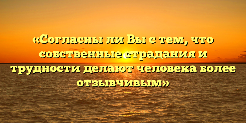 «Согласны ли Вы с тем, что собственные страдания и трудности делают человека более отзывчивым»