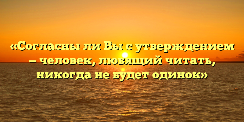 «Согласны ли Вы с утверждением — человек, любящий читать, никогда не будет одинок»