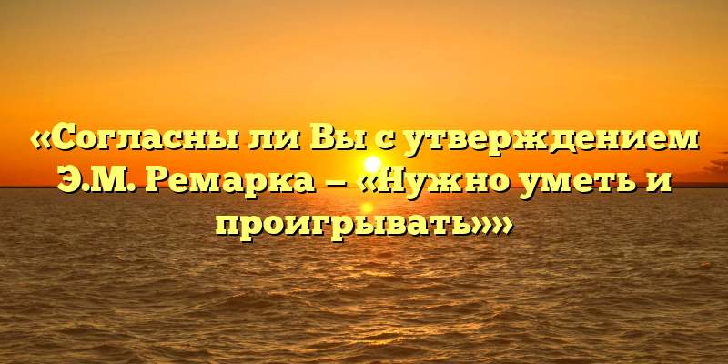 «Согласны ли Вы с утверждением Э.М. Ремарка — «Нужно уметь и проигрывать»»