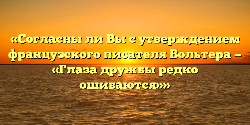 «Согласны ли Вы с утверждением французского писателя Вольтера — «Глаза дружбы редко ошибаются»»
