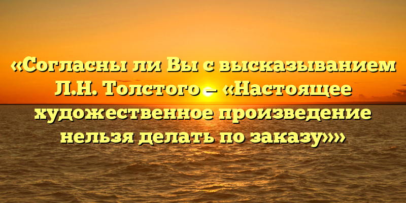 «Согласны ли Вы с высказыванием Л.Н. Толстого — «Настоящее художественное произведение нельзя делать по заказу»»