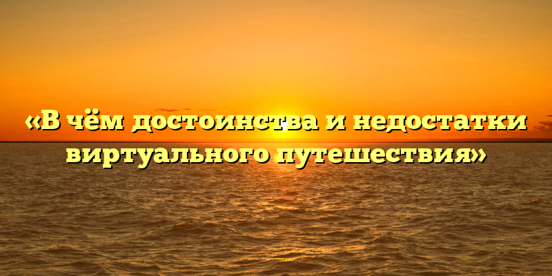 «В чём достоинства и недостатки виртуального путешествия»