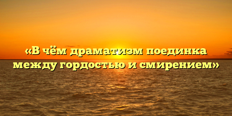 «В чём драматизм поединка между гордостью и смирением»