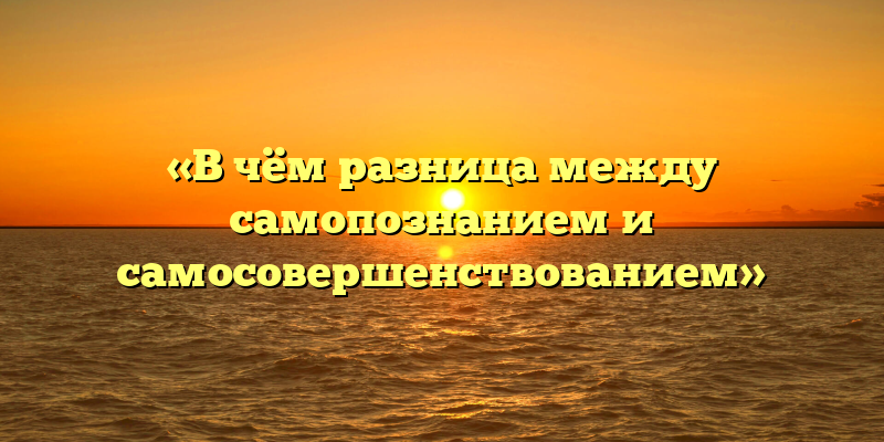 «В чём разница между самопознанием и самосовершенствованием»