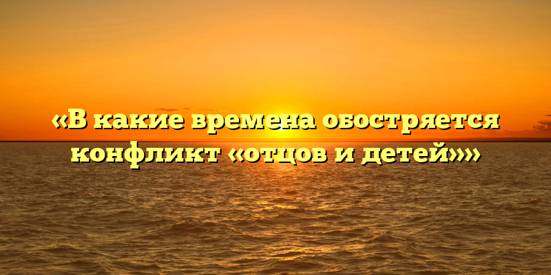 «В какие времена обостряется конфликт «отцов и детей»»