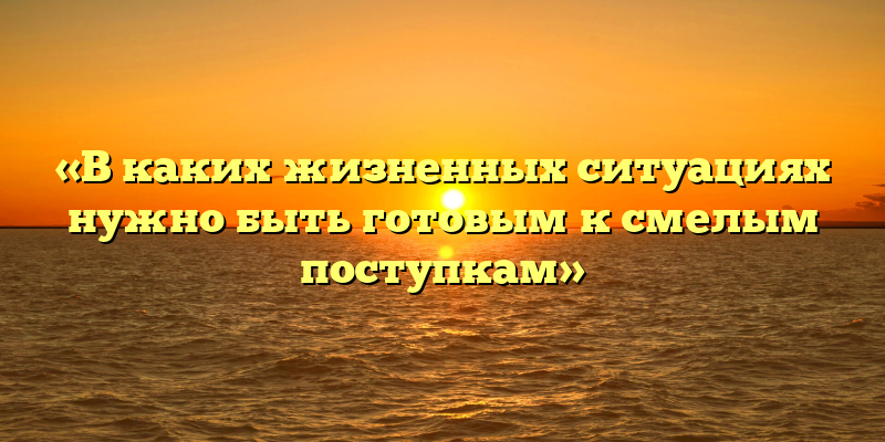 «В каких жизненных ситуациях нужно быть готовым к смелым поступкам»