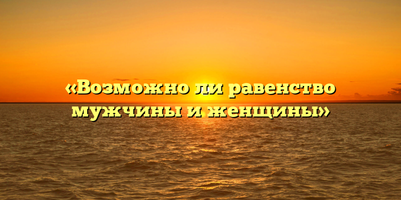 «Возможно ли равенство мужчины и женщины»
