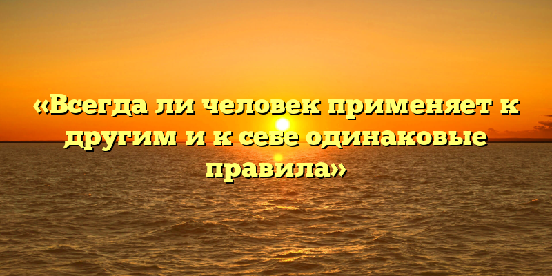 «Всегда ли человек применяет к другим и к себе одинаковые правила»