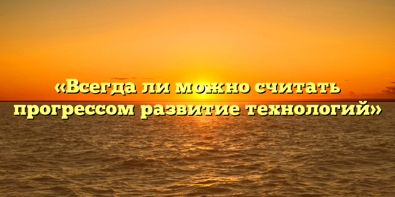 «Всегда ли можно считать прогрессом развитие технологий»