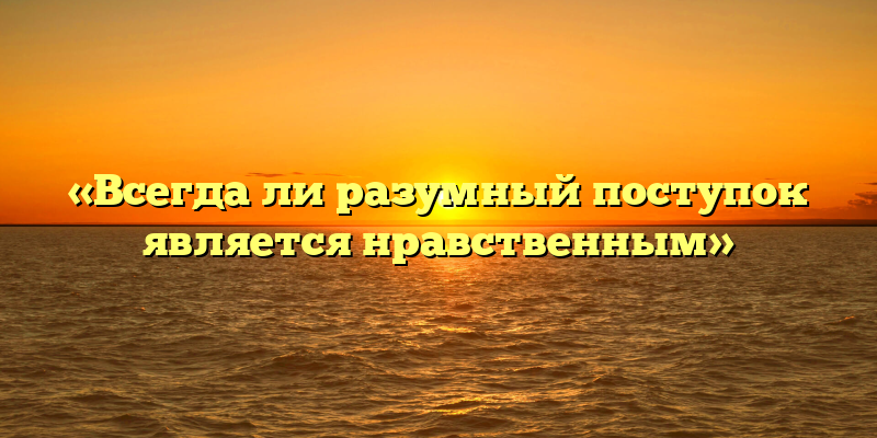 «Всегда ли разумный поступок является нравственным»