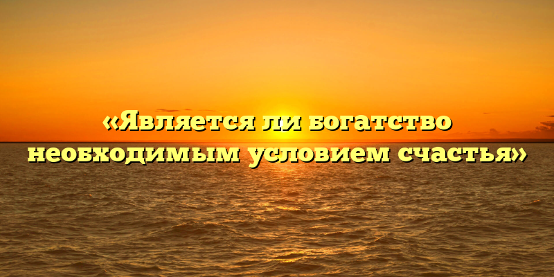 «Является ли богатство необходимым условием счастья»