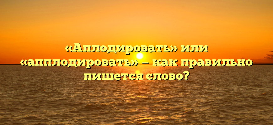«Аплодировать» или «апплодировать» — как правильно пишется слово?