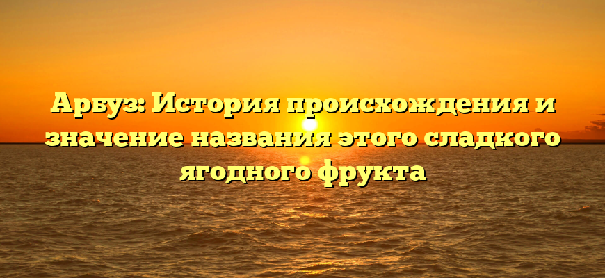 Арбуз: История происхождения и значение названия этого сладкого ягодного фрукта