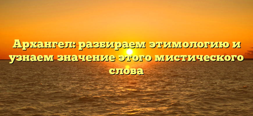 Архангел: разбираем этимологию и узнаем значение этого мистического слова