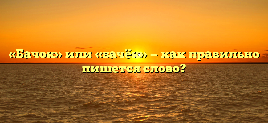 «Бачок» или «бачёк» — как правильно пишется слово?