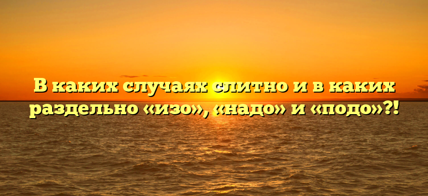 В каких случаях слитно и в каких раздельно «изо», «надо» и «подо»?!