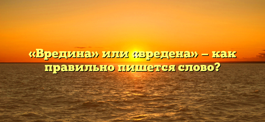 «Вредина» или «вредена» — как правильно пишется слово?